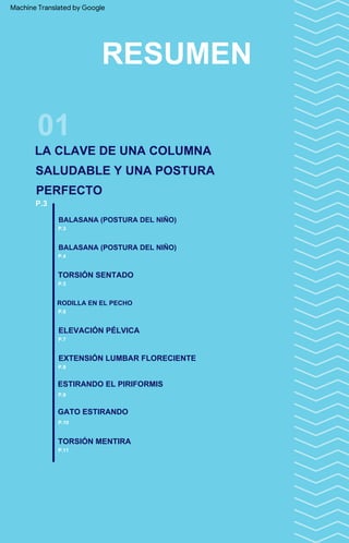 EXTENSIÓN LUMBAR FLORECIENTE
TORSIÓN MENTIRA
BALASANA (POSTURA DEL NIÑO)
ELEVACIÓN PÉLVICA
TORSIÓN SENTADO
ESTIRANDO EL PIRIFORMIS
P.3
GATO ESTIRANDO
BALASANA (POSTURA DEL NIÑO)
RODILLA EN EL PECHO
01
RESUMEN
P.6
P.8
P.11
P.4
P.5
P.9
P.7
P.10
P.3
LA CLAVE DE UNA COLUMNA
SALUDABLE Y UNA POSTURA
PERFECTO
Machine Translated by Google
 