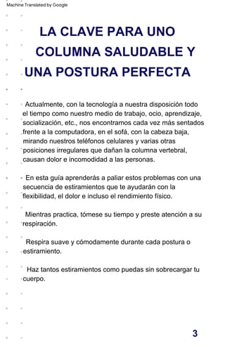 LA CLAVE PARA UNO
COLUMNA SALUDABLE Y
UNA POSTURA PERFECTA
En esta guía aprenderás a paliar estos problemas con una
secuencia de estiramientos que te ayudarán con la
flexibilidad, el dolor e incluso el rendimiento físico.
Mientras practica, tómese su tiempo y preste atención a su
respiración.
Haz tantos estiramientos como puedas sin sobrecargar tu
cuerpo.
Actualmente, con la tecnología a nuestra disposición todo
el tiempo como nuestro medio de trabajo, ocio, aprendizaje,
socialización, etc., nos encontramos cada vez más sentados
frente a la computadora, en el sofá, con la cabeza baja,
mirando nuestros teléfonos celulares y varias otras
posiciones irregulares que dañan la columna vertebral,
causan dolor e incomodidad a las personas.
Respira suave y cómodamente durante cada postura o
estiramiento.
3
Machine Translated by Google
 