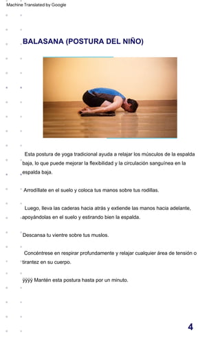 BALASANA (POSTURA DEL NIÑO)
Arrodíllate en el suelo y coloca tus manos sobre tus rodillas.
Descansa tu vientre sobre tus muslos.
Esta postura de yoga tradicional ayuda a relajar los músculos de la espalda
baja, lo que puede mejorar la flexibilidad y la circulación sanguínea en la
espalda baja.
Luego, lleva las caderas hacia atrás y extiende las manos hacia adelante,
apoyándolas en el suelo y estirando bien la espalda.
Concéntrese en respirar profundamente y relajar cualquier área de tensión o
tirantez en su cuerpo.
ÿÿÿÿ Mantén esta postura hasta por un minuto.
4
Machine Translated by Google
 