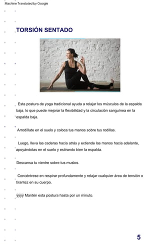 TORSIÓN SENTADO
Luego, lleva las caderas hacia atrás y extiende las manos hacia adelante,
apoyándolas en el suelo y estirando bien la espalda.
ÿÿÿÿ Mantén esta postura hasta por un minuto.
Arrodíllate en el suelo y coloca tus manos sobre tus rodillas.
Descansa tu vientre sobre tus muslos.
Concéntrese en respirar profundamente y relajar cualquier área de tensión o
tirantez en su cuerpo.
Esta postura de yoga tradicional ayuda a relajar los músculos de la espalda
baja, lo que puede mejorar la flexibilidad y la circulación sanguínea en la
espalda baja.
5
Machine Translated by Google
 