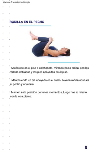 RODILLA EN EL PECHO
Acuéstese en el piso o colchoneta, mirando hacia arriba, con las
rodillas dobladas y los pies apoyados en el piso.
Manteniendo un pie apoyado en el suelo, lleva la rodilla opuesta
al pecho y abrázala.
Mantén esta posición por unos momentos, luego haz lo mismo
con la otra pierna.
6
Machine Translated by Google
 