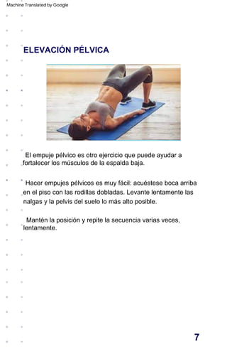 ELEVACIÓN PÉLVICA
Hacer empujes pélvicos es muy fácil: acuéstese boca arriba
en el piso con las rodillas dobladas. Levante lentamente las
nalgas y la pelvis del suelo lo más alto posible.
El empuje pélvico es otro ejercicio que puede ayudar a
fortalecer los músculos de la espalda baja.
Mantén la posición y repite la secuencia varias veces,
lentamente.
7
Machine Translated by Google
 