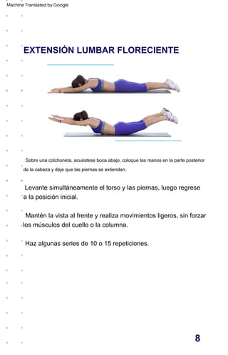 EXTENSIÓN LUMBAR FLORECIENTE
Haz algunas series de 10 o 15 repeticiones.
Mantén la vista al frente y realiza movimientos ligeros, sin forzar
los músculos del cuello o la columna.
Sobre una colchoneta, acuéstese boca abajo, coloque las manos en la parte posterior
de la cabeza y deje que las piernas se extiendan.
Levante simultáneamente el torso y las piernas, luego regrese
a la posición inicial.
8
Machine Translated by Google
 