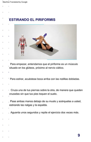 ESTIRANDO EL PIRIFORMIS
Pase ambas manos debajo de su muslo y acérquelas a usted,
estirando las nalgas y la espalda.
Aguanta unos segundos y repite el ejercicio dos veces más.
Cruza una de tus piernas sobre la otra, de manera que queden
cruzadas sin que tus pies toquen el suelo.
Para empezar, entendamos que el piriforme es un músculo
situado en los glúteos, próximo al nervio ciático.
Para estirar, acuéstese boca arriba con las rodillas dobladas.
9
Machine Translated by Google
 