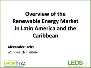 Overview of the Renewable Energy Market in Latin America and the Caribbean 
Alexander Ochs 
Worldwatch Institute  