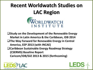 Recent Worldwatch Studies on LAC Region 
Study on the Development of the Renewable Energy Market in Latin America & the Caribbean, IDB 2014 
The Way Forward for Renewable Energy in Central America, EEP 2013 (with INCAE) 
Caribbean Sustainable Energy Roadmap Strategy (CSERMS) Baseline Report Caricom/IDB/GIZ 2013 & 2015 (forthcoming)  