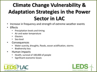 Climate Change Vulnerability & Adaptation Strategies in the Power Sector in LAC 
•Increase in frequency and strength of extreme weather events 
•Effects 
•Precipitation levels and timing 
•Air and water temperature 
•Glaciers 
•Sea-level 
•Consequences 
•Water scarcity, droughts, floods, ocean acidification, storms 
•Biodiversity loss 
•Human impacts 
•Health, survival of 100,000 of people 
•Significant economic losses  