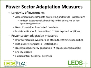 Power Sector Adaptation Measures 
–Longevity of investments 
•Assessments of cc impacts on existing and future installations 
–In-depth assessments/vulnerability studies of impacts on non- hydro energy sources 
•Need to consider forecasted timelines 
•Investments should be confined to less exposed locations 
–Power sector adaptation measures 
•Improvements in weather and storm forecasting capabilities 
•High quality standards of installations 
•Decentralized energy generation  rapid expansion of REs 
•Energy storage 
•Flood control & coastal defenses  