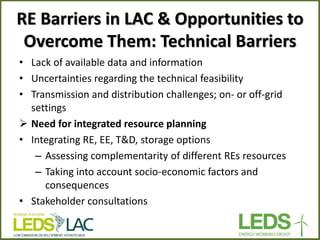 RE Barriers in LAC & Opportunities to Overcome Them: Technical Barriers 
•Lack of available data and information 
•Uncertainties regarding the technical feasibility 
•Transmission and distribution challenges; on- or off-grid settings 
Need for integrated resource planning 
•Integrating RE, EE, T&D, storage options 
–Assessing complementarity of different REs resources 
–Taking into account socio-economic factors and consequences 
•Stakeholder consultations  