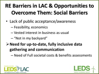 RE Barriers in LAC & Opportunities to Overcome Them: Social Barriers 
•Lack of public acceptance/awareness 
–Feasibility, economics 
–Vested interest in business as usual 
–“Not in my backyard” 
Need for up-to-date, fully inclusive data gathering and communication 
–Need of Full societal costs & benefits assessments  