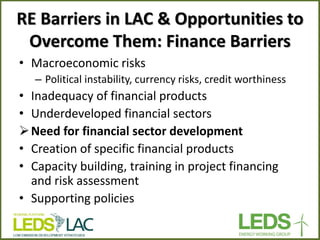 RE Barriers in LAC & Opportunities to Overcome Them: Finance Barriers 
•Macroeconomic risks 
–Political instability, currency risks, credit worthiness 
•Inadequacy of financial products 
•Underdeveloped financial sectors 
Need for financial sector development 
•Creation of specific financial products 
•Capacity building, training in project financing and risk assessment 
•Supporting policies 
 