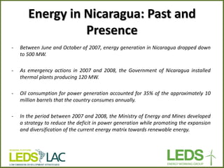 Energy in Nicaragua: Past and Presence 
-Between June and October of 2007, energy generation in Nicaragua dropped down to 500 MW. 
-As emergency actions in 2007 and 2008, the Government of Nicaragua installed thermal plants producing 120 MW. 
-Oil consumption for power generation accounted for 35% of the approximately 10 million barrels that the country consumes annually. 
-In the period between 2007 and 2008, the Ministry of Energy and Mines developed a strategy to reduce the deficit in power generation while promoting the expansion and diversification of the current energy matrix towards renewable energy.  