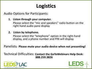 Audio Options for Participants: 
1.Listen through your computer. 
Please select the “mic and speakers” radio button on the right hand audio pane display 
2. Listen by telephone. 
Please select the “telephone” option in the right-hand display, and a phone number and PIN will display 
Panelists: Please mute your audio device when not presenting! 
Technical Difficulties: Contact the GoToWebinars Help Desk: 888.259.3826 
Logistics  