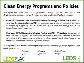 Nicaragua has subscribed many programs through Bilateral and Multilateral Organizations for clean energy development and rural electrification, such as: 
‐National Sustainable Electrification and Renewable Energy Program (PNESER) - Inter- American Development Bank (IDB): the objective was to improve electricity service in Nicaragua by supporting the transformation of the country’s energy matrix and increasing electricity coverage. 
‐Nicaragua Off Grid Rural Electrification Project (PERZA) – World Bank: the program´s objective was to support the sustainable provision of electricity services in selected rural sites in Nicaragua, and strengthen the Government's institutional capacity to implement its national rural electrification strategy. Nicaragua has also received funding through international cooperation agencies from countries such as: - Canada - Norway - Switzerland - Spain -Germany - Japan 
Clean Energy Programs and Policies  