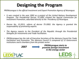 Designing the Program 
PRONicaragua is the official Investment and Export Promotion Agency of Nicaragua: 
•It was created in the year 2002 as a project of the United Nations Development Program. The Presidential Decree 75-2002 created the Special Commission for Investment Promotion, adscribed directly to the Presidency of Nicaragua. 
•Decree No. 12-2011, reform of decree 75-2002: the Agency is granted the responsability of promoting exports. 
•The Agency reports to the President of the Republic through the Presidential Delegate for Investments and Trade Facilitation. 
•PRONicaragua has the role of Executive Secretary of the Advisory Council for Trade Facilitation and Promotion. The Advisory Council is composed of 12 Government institutions and 6 chambers from the private sector. 
2007 
PRONicaragua starts to promote foreign investment in the energy sector  