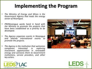 Implementing the Program 
•The Ministry of Energy and Mines is the Government Agency that leads the energy sector of Nicaragua. 
•PRONicaragua works hand in hand with the Ministry to promote the projects that have been established as a priority to be developed. 
•The Agency organizes events in Nicaragua and attends international events to promote the projects. 
•The Agency is the institution that welcomes companies interested in exploring investment opportunities in renewable energy and connects them to Government institutions, service providors, and other key actors.  