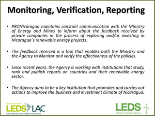 Monitoring, Verification, Reporting 
•PRONicaragua maintains constant communication with the Ministry of Energy and Mines to inform about the feedback received by private companies in the process of exploring and/or investing in Nicaragua´s renewable energy projects. 
•The feedback received is a tool that enables both the Ministry and the Agency to Monitor and verify the effectiveness of the policies. 
•Since recent years, the Agency is working with institutions that study, rank and publish reports on countries and their renewable energy sector. 
•The Agency aims to be a key institution that promotes and carries out actions to improve the business and investment climate of Nicaragua.  