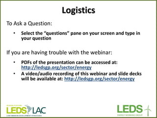 To Ask a Question: 
•Select the “questions” pane on your screen and type in your question 
If you are having trouble with the webinar: 
•PDFs of the presentation can be accessed at: http://ledsgp.org/sector/energy 
•A video/audio recording of this webinar and slide decks will be available at: http://ledsgp.org/sector/energy 
Logistics  