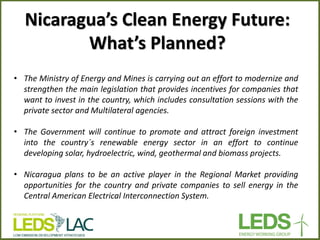 Nicaragua’s Clean Energy Future: What’s Planned? 
•The Ministry of Energy and Mines is carrying out an effort to modernize and strengthen the main legislation that provides incentives for companies that want to invest in the country, which includes consultation sessions with the private sector and Multilateral agencies. 
•The Government will continue to promote and attract foreign investment into the country´s renewable energy sector in an effort to continue developing solar, hydroelectric, wind, geothermal and biomass projects. 
•Nicaragua plans to be an active player in the Regional Market providing opportunities for the country and private companies to sell energy in the Central American Electrical Interconnection System.  