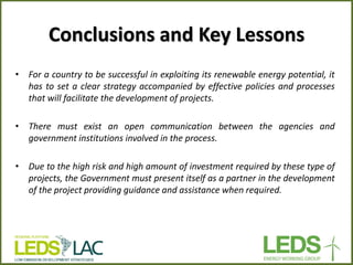 Conclusions and Key Lessons 
•For a country to be successful in exploiting its renewable energy potential, it has to set a clear strategy accompanied by effective policies and processes that will facilitate the development of projects. 
•There must exist an open communication between the agencies and government institutions involved in the process. 
•Due to the high risk and high amount of investment required by these type of projects, the Government must present itself as a partner in the development of the project providing guidance and assistance when required.  