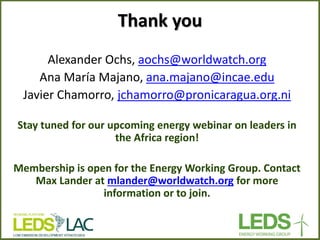 Thank you 
Alexander Ochs, aochs@worldwatch.org 
Ana María Majano, ana.majano@incae.edu 
Javier Chamorro, jchamorro@pronicaragua.org.ni 
Stay tuned for our upcoming energy webinar on leaders in the Africa region! 
Membership is open for the Energy Working Group. Contact Max Lander at mlander@worldwatch.org for more information or to join. 