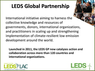 LEDS Global Partnership 
International initiative aiming to harness the collective knowledge and resources of governments, donors, international organizations, and practitioners in scaling up and strengthening implementation of climate-resilient low emission development around the world. 
Launched in 2011, the LEDS GP now catalyzes action and collaboration across more than 120 countries and international organizations. 
 