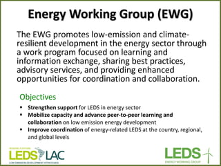 Energy Working Group (EWG) 
The EWG promotes low-emission and climate- resilient development in the energy sector through a work program focused on learning and information exchange, sharing best practices, advisory services, and providing enhanced opportunities for coordination and collaboration. 
Objectives 
Strengthen support for LEDS in energy sector 
Mobilize capacity and advance peer-to-peer learning and collaboration on low emission energy development 
Improve coordination of energy-related LEDS at the country, regional, and global levels  