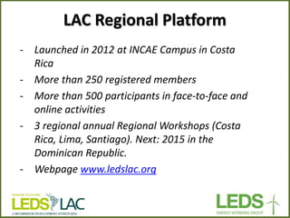 LAC Regional Platform 
-Launched in 2012 at INCAE Campus in Costa Rica 
-More than 250 registered members 
-More than 500 participants in face-to-face and online activities 
-3 regional annual Regional Workshops (Costa Rica, Lima, Santiago). Next: 2015 in the Dominican Republic. 
-Webpage www.ledslac.org 
 