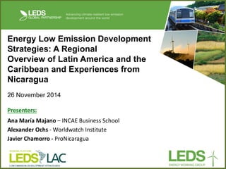 Energy Low Emission Development Strategies: A Regional Overview of Latin America and the Caribbean and Experiences from Nicaragua 
26 November 2014 
Presenters: 
Ana María Majano – INCAE Business School 
Alexander Ochs - Worldwatch Institute 
Javier Chamorro - ProNicaragua 
 