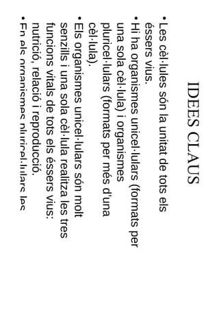 IDEES CLAUS
• Les cèl·lules són la unitat de tots els
  éssers vius.
• Hi ha organismes unicel·lulars (formats per
  una sola cèl·lula) i organismes
  pluricel·lulars (formats per més d’una
  cèl·lula).
• Els organismes unicel·lulars són molt
  senzills i una sola cèl·lula realitza les tres
  funcions vitals de tots els éssers vius:
  nutrició, relació i reproducció.
• En els organismes pluricel·lulars les
  cèl·lules s’especialitzen i s’organitzen en
 