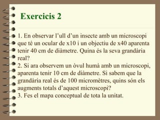 Exercicis 2 1. En observar l’ull d’un insecte amb un microscopi  que té un ocular de x10 i un objectiu de x40 aparenta tenir 40 cm de diàmetre. Quina és la seva grandària  real? 2. Si ara observem un òvul humà amb un microscopi, aparenta tenir 10 cm de diàmetre. Si sabem que la  grandària real és de 100 micromètres, quins són els augments totals d’aquest microscopi?  3. Fes el mapa conceptual de tota la unitat. 