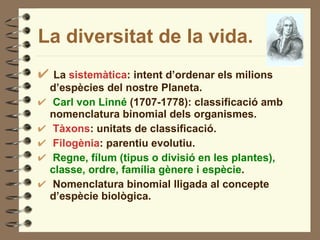 La diversitat de la vida. La  sistemàtica : intent d’ordenar els milions d’espècies del nostre Planeta. Carl von Linné  (1707-1778): classificació amb nomenclatura binomial dels organismes. Tàxons : unitats de classificació. Filogènia : parentiu evolutiu. Regne, fílum (tipus o divisió en les plantes), classe, ordre, família gènere i espècie . Nomenclatura binomial lligada al concepte d’espècie biològica. 