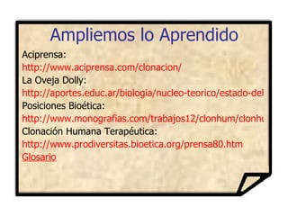 Ampliemos lo Aprendido Aciprensa: http://www.aciprensa.com/clonacion/ La Oveja Dolly: http://aportes.educ.ar/biologia/nucleo-teorico/estado-del-arte/un-plan-maestro-desarrollo-embrionario/las_celulas_adultas_son_totipo.php Posiciones Bioética: http://www.monografias.com/trabajos12/clonhum/clonhum.shtml#bioetic Clonación Humana Terapéutica: http://www.prodiversitas.bioetica.org/prensa80.htm Glosario 