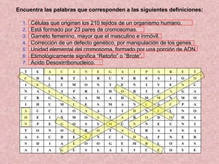 Encuentra las palabras que corresponden a las siguientes definiciones: Células que originan los 210 tejidos de un organismo humano. Está formado por 23 pares de cromosomas. Gameto femenino, mayor que el masculino e inmóvil. Corrección de un defecto genético, por manipulación de los genes. Unidad elemental del cromosoma, formado por una porción de ADN. Etimológicamente significa “Retoño” o “Brote”. Ácido Desoxirribonucleico. E Y O E C I L A S S U G A I A S S O L R M E G O O E A I D S B E N F A D I C N N E D C S A A S S A R I A T O R E O N O T I N U E N N C M Y S O G E P N S D O D O B A T S O M N I E D O N L L N H I T A A O L C U A A P C S U N A M S E L M U H I O M N M M V H A M A N U G B C A G A E I B O H L R P A L A N C N E V I N E T N O M U L E I O O I S E R Y U B I T R L D C T E R A P I A G E N I C A E T 