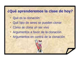 ¿Qué aprenderemos la clase de hoy? Qué es la clonación Qué tipo de seres se pueden clonar Cómo se clona un ser vivo Argumentos a favor de la clonación Argumentos en contra de la clonación 
