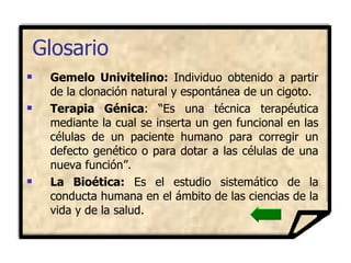 Gemelo Univitelino:  Individuo obtenido a partir de la clonación natural y espontánea de un cigoto. Terapia Génica :  “Es una técnica terapéutica mediante la cual se inserta un gen funcional en las células de un paciente humano para corregir un defecto genético o para dotar a las células de una nueva función”.  La Bioética:  Es el estudio sistemático de la conducta humana en el ámbito de las ciencias de la vida y de la salud.  Glosario 