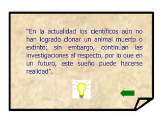 “ En la actualidad los científicos aún no han logrado clonar un animal muerto o extinto; sin embargo, continúan las investigaciones al respecto, por lo que en un futuro, este sueño puede hacerse realidad”. 