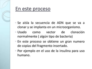 En este proceso Se aísla la secuencia de ADN que se va a clonar y se implanta en un microorganismo.Usado como vector de clonación normalmente ( algún tipo de bacteria)En este proceso se obtiene un gran numero de copias del fragmento insertado.Por ejemplo en el uso de la insulina para uso humano.