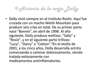 Historia de la oveja Dolly:
• Dolly vivió siempre en el Instituto Roslin. Aquí fue
  cruzada con un macho Welsh Mountain para
  producir seis crías en total. De su primer parto
  nace "Bonnie", en abril de 1998. Al año
  siguiente, Dolly produce mellizos: "Sally" y
  "Rosie", y en el siguiente parto trillizos:
  "Lucy", "Darcy" y "Cotton".2En el otoño de
  2001, a los cinco años, Dolly desarrolla artritis
  comenzando a caminar dolorosamente, siendo
  tratada exitosamente con
  medicamentos antiinflamatorios.
 