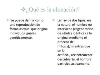 ¿Qué es la clonación?
 Se puede definir como       La hay de dos tipos; en
 una reproducción de           la natural el hombre no
 forma asexual que origina     interviene (regeneración
 individuos iguales            de células idénticas a la
 genéticamente.                original mediante el
                               proceso de
                               mitosis), mientras que
                               en la
                               artificial, recientemente
                               descubierta, el hombre
                               participa activamente.
 