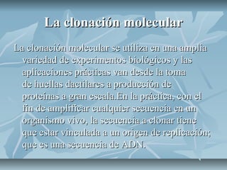 La clonación molecularLa clonación molecular
La clonación molecular se utiliza en una ampliaLa clonación molecular se utiliza en una amplia
variedad de experimentos biológicos y lasvariedad de experimentos biológicos y las
aplicaciones prácticas van desde la tomaaplicaciones prácticas van desde la toma
de huellas dactilares a producción dede huellas dactilares a producción de
proteínas a gran escala.En la práctica, con elproteínas a gran escala.En la práctica, con el
fin de amplificar cualquier secuencia en unfin de amplificar cualquier secuencia en un
organismo vivo, la secuencia a clonar tieneorganismo vivo, la secuencia a clonar tiene
que estar vinculada a un origen de replicación;que estar vinculada a un origen de replicación;
que es una secuencia de ADN.que es una secuencia de ADN.
 