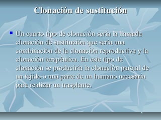 Clonación de sustituciónClonación de sustitución
 Un cuarto tipo de clonación sería la llamadaUn cuarto tipo de clonación sería la llamada
clonación de sustitución que sería unaclonación de sustitución que sería una
combinación de la clonación reproductiva y lacombinación de la clonación reproductiva y la
clonación terapéutica. En este tipo declonación terapéutica. En este tipo de
clonación se produciría la clonación parcial declonación se produciría la clonación parcial de
un tejido o una parte de un humano necesariaun tejido o una parte de un humano necesaria
para realizar un trasplante.para realizar un trasplante.
 