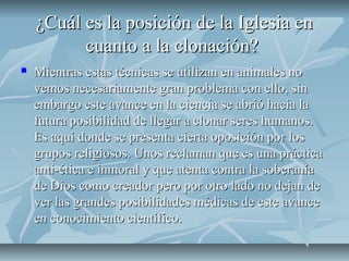 ¿Cuál es la posición de la Iglesia en¿Cuál es la posición de la Iglesia en
cuanto a la clonación?cuanto a la clonación?
 Mientras estas técnicas se utilizan en animales noMientras estas técnicas se utilizan en animales no
vemos necesariamente gran problema con ello, sinvemos necesariamente gran problema con ello, sin
embargo este avance en la ciencia se abrió hacia laembargo este avance en la ciencia se abrió hacia la
futura posibilidad de llegar a clonar seres humanos.futura posibilidad de llegar a clonar seres humanos.
Es aquí donde se presenta cierta oposición por losEs aquí donde se presenta cierta oposición por los
grupos religiosos. Unos reclaman que es una prácticagrupos religiosos. Unos reclaman que es una práctica
anti-ética e inmoral y que atenta contra la soberaníaanti-ética e inmoral y que atenta contra la soberanía
de Dios como creador pero por otro lado no dejan dede Dios como creador pero por otro lado no dejan de
ver las grandes posibilidades médicas de este avancever las grandes posibilidades médicas de este avance
en conocimiento científico.en conocimiento científico.
 