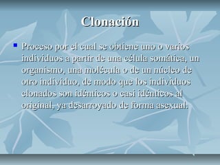 ClonaciónClonación
 Proceso por el cual se obtiene uno o variosProceso por el cual se obtiene uno o varios
individuos a partir de una célula somática, unindividuos a partir de una célula somática, un
organismo, una molécula o de un núcleo deorganismo, una molécula o de un núcleo de
otro individuo, de modo que los individuosotro individuo, de modo que los individuos
clonados son idénticos o casi idénticos alclonados son idénticos o casi idénticos al
original, ya desarroyado de forma asexual.original, ya desarroyado de forma asexual.
 