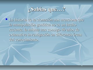 ¿Sabías que…?¿Sabías que…?
 La historia de la clonación nos menciona queLa historia de la clonación nos menciona que
la manipulación genética no es un hechola manipulación genética no es un hecho
reciente, la misma trae consigo 40 años dereciente, la misma trae consigo 40 años de
exhaustiva investigación en diferentes áreasexhaustiva investigación en diferentes áreas
del conocimiento.del conocimiento.
 