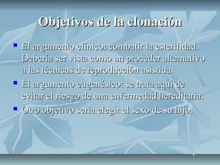 Objetivos de la clonaciónObjetivos de la clonación
 El argumento clínico: combatir la esterilidad.El argumento clínico: combatir la esterilidad.
Debería ser vista como un proceder alternativoDebería ser vista como un proceder alternativo
a las técnicas de reproducción asistida.a las técnicas de reproducción asistida.
 El argumento eugenésico: se trata aquí deEl argumento eugenésico: se trata aquí de
evitar el riesgo de una enfermedad hereditaria.evitar el riesgo de una enfermedad hereditaria.
 Otro objetivo sería elegir el sexo de su hijo.Otro objetivo sería elegir el sexo de su hijo.
 