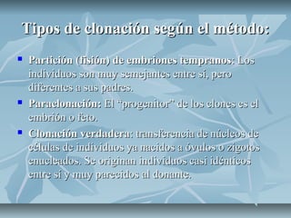 Tipos de clonación según el método:Tipos de clonación según el método:
 Partición (fisión) de embriones tempranosPartición (fisión) de embriones tempranos: Los: Los
individuos son muy semejantes entre sí, peroindividuos son muy semejantes entre sí, pero
diferentes a sus padres.diferentes a sus padres.
 Paraclonación:Paraclonación: El “progenitor” de los clones es elEl “progenitor” de los clones es el
embrión o feto.embrión o feto.
 Clonación verdaderaClonación verdadera: transferencia de núcleos de: transferencia de núcleos de
células de individuos ya nacidos a óvulos o zigotoscélulas de individuos ya nacidos a óvulos o zigotos
enucleados. Se originan individuos casi idénticosenucleados. Se originan individuos casi idénticos
entre sí y muy parecidos al donante.entre sí y muy parecidos al donante.
 