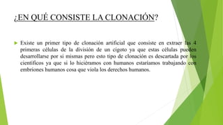¿EN QUÉ CONSISTE LA CLONACIÓN?
 Existe un primer tipo de clonación artificial que consiste en extraer las 4
primeras células de la división de un cigoto ya que estas células pueden
desarrollarse por si mismas pero esto tipo de clonación es descartada por los
científicos ya que si lo hiciéramos con humanos estaríamos trabajando con
embriones humanos cosa que viola los derechos humanos.
 
