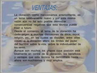 La clonación, como mencionamos anteriormente, es
un tema relativamente nuevo y por esta misma
razón aún no ha sido posible demostrar
consecuencias negativas que esta técnica pueda
traer a futuro.
Desde el comienzo, el tema de la clonación ha
dado origen a muchas discusiones de ética, moral,
religión, etc., en las cuales se discuten, entre otras
cosas, si la clonación altera los límites del poder
del hombre sobre la vida, sobre la individualidad de
los seres.
Aunque son muchos los grupos cuya posición está
totalmente en contra de la clonación, los beneficios
y ventajas que esta técnica ha demostrado hasta
ahora son muchísimos y muy amplios.
 