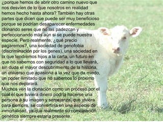 ¿porque hemos de abrir otro camino nuevo que
nos desvíen de lo que nosotros en realidad
hemos hecho hasta ahora? También hay otras
partes que dicen que puede ser muy beneficioso
porque se podrían desaparecer enfermedades
clonando seres que no las padezcan y
perfeccionando más aún si se puede nuestra
especie, Pero realmente, ¿qué precio
pagaremos?, una sociedad de genofobia
(discriminación por los genes), una sociedad en
la que tendremos hijos a la carta, un futuro en
que no sabemos con seguridad a lo que llevará,
sin duda el mayor descubrimiento de la historia,
un universo que apasiona a la vez que da miedo,
un poder ilimitado que no sabemos lo próximo
que nos deparará.
Muchos ven la clonación como un proceso por el
cual el que tuviera dinero podría hacerse una
persona a su imagen y semejanza, que viviera
para siempre, se convertiría en una especie de
inmortalidad, ya que realmente su combinación
genética siempre estaría presente.
 